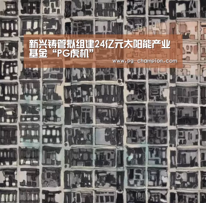 新兴铸管拟组建24亿元太阳能产业基金“PG虎机”(图1) PG电子